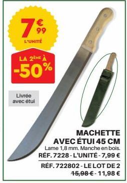 799  L'UNITÉ  LA 2ÈME À  -50%  Livrée avec étui  MACHETTE AVEC ÉTUI 45 CM  Lame 1,8 mm. Manche en bois.  RÉF. 7228-L'UNITÉ - 7,99 €  RÉF. 722802-LE LOT DE 2 45,98 € -11,98 € 