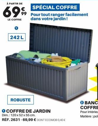 À PARTIR DE  €  6999  LE COFFRE  242 L  ROBUSTE  SPÉCIAL COFFRE  99 Pour tout ranger facilement dans votre jardin!  O COFFRE DE JARDIN  Dim.: 120 x 52 x 55 cm.  RÉF. 2631-69,99 € DONT ECOMOB 0,40 € 