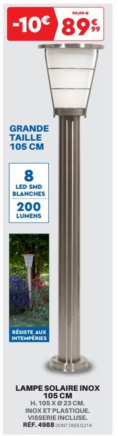 99,99 €  -10€ 899  GRANDE TAILLE 105 CM  8  LED SMD BLANCHES  200  LUMENS  RÉSISTE AUX INTEMPÉRIES  LAMPE SOLAIRE INOX 105 CM  H. 105 X Ø 23 CM. INOX ET PLASTIQUE. VISSERIE INCLUSE. RÉF. 4988 DONT DEE