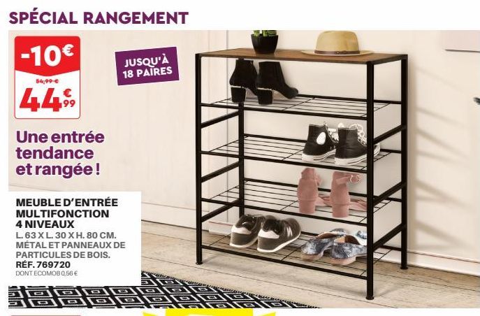 SPÉCIAL RANGEMENT  -10€ JUSQU'À  18 PAIRES  54,99 €  449  Une entrée tendance et rangée !  MEUBLE D'ENTRÉE MULTIFONCTION 4 NIVEAUX  L. 63 XL. 30 X H. 80 CM. MÉTAL ET PANNEAUX DE PARTICULES DE BOIS. RÉ