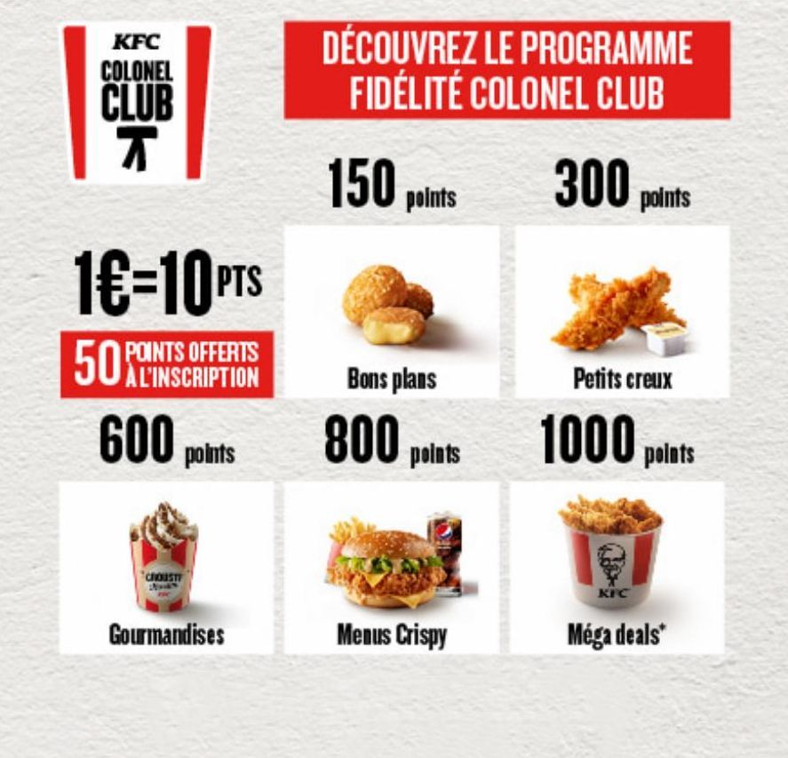 KFC COLONEL  CLUB T  1€-10 PTS  POINTS OFFERTS À L'INSCRIPTION  50  600 points  CROUST  Gourmandises  DÉCOUVREZ LE PROGRAMME FIDÉLITÉ COLONEL CLUB 300 points  150 points  Bons plans  800 points  Menus