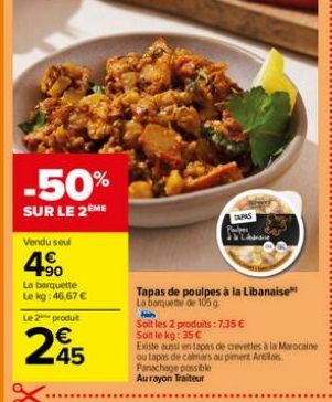 -50%  SUR LE 2ÈME  Vendu seul  90  La barquette Le kg: 46,67 €  Le 2  produt  245  *******  Tapas de poulpes à la Libanaise La banquette de 105 g  hab  Soit les 2 produits : 7,35 €  TAPAS  Soit le kg: