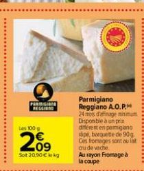 PARMIGIN REGGIAND  Les 100 g  €  209  Sot 20.90 € kg  Parmigiano Reggiano A.O.P. 24 mois d'affinage minimum Disponible à un prix different en parmigiano spe, barquete de 90 g  Ces fromages sont au lat