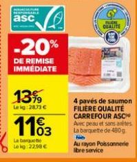 NUNCIATURE RESPONSABLE  asc  V  1399  Le kg:28.73 €  -20%  DE REMISE IMMÉDIATE  1103  La barquette Lokg:22.98 €  BUCH QUALITE  4 pavés de saumon FILIERE QUALITÉ CARREFOUR ASC Avec peau et sans arêtes 