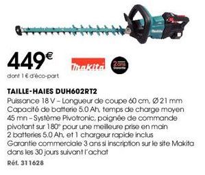 449€  dont 1 € d'éco-part  Thakita  2ans  TAILLE-HAIES DUH602RT2  Puissance 18 V -Longueur de coupe 60 cm, Ø21 mm Capacité de batterie 5.0 Ah, temps de charge moyen 45 mn - Système Pivotronic, poignée