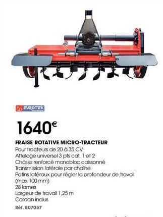 EUROTEK  1640€  FRAISE ROTATIVE MICRO-TRACTEUR Pour tracteurs de 20 à 35 CV Attelage universel 3 pts cat. 1 et 2  Châssis renforcé monobloc caissonné  Transmission latérale par chaine  Patins latéraux