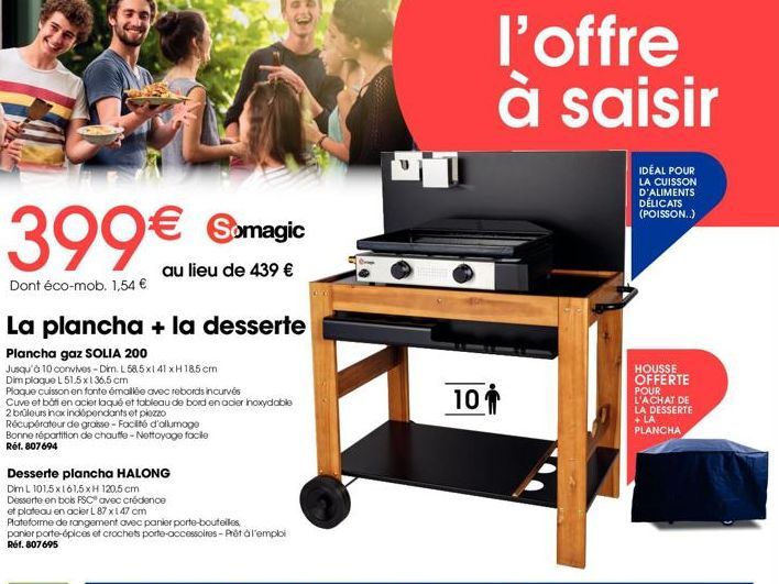 399€ Samagic  au lieu de 439 €  Dont éco-mob. 1,54 €  La plancha + la desserte  Plancha gaz SOLIA 200  Jusqu'à 10 convives - Dim. L 585x141 xH 185 cm Dim plaque L51,5x136,5 cm  Plaque cuisson en fonte