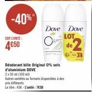 -40%"  soit l'unté:  4€50  déodorant bille original 0% sels d'aluminium dove  2 x 50 ml (100 ml)  autres variétés ou formats disponibles à des prix differents  le litre: 45€- l'unité: 750 