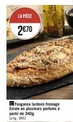 la pièce  2€70  c fougasse lardons fromage existe en plusieurs parfums à partir de 340g le kg: 6643 