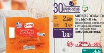 cora  Saucisses Cocktail  30%  REMBOURSE SUR LA CARTE  2,60€  BURMA  CARTE 0,80€  SAUCISSES COCKTAIL CORA 350 g Salt 7,43€ le kg. Egalement disponible en pot de $2.05€  200 g  0.55€ sur ma carte  SOIT