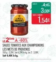 in mets provence  2ème à-60%  sauce tomates aux champignons les mets de provence  350g 2,20€. soit 6,29€ le kg. les 2: 3,08€ soit 4,40€ le kg.  les 2: 4,40€  3,08€ 1,54€  soit l'unite: 