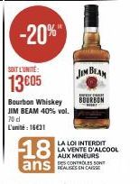 -20%  SOIT L'UNITÉ:  13€05  Bourbon Whiskey JIM BEAM 40% vol.  70 dl  L'unité : 16€31  JIM BEAM  BOURBON  LA LOI INTERDIT LA VENTE D'ALCOOL  AUX MINEURS DES CONTROLES SONT 