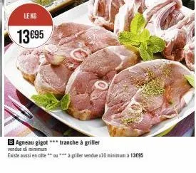 le kg  13€95  b agneau gigot***tranche à griller  vendue x6 minimum  existe aussi en cote * à griller vendue x10 minimum à 13€95 