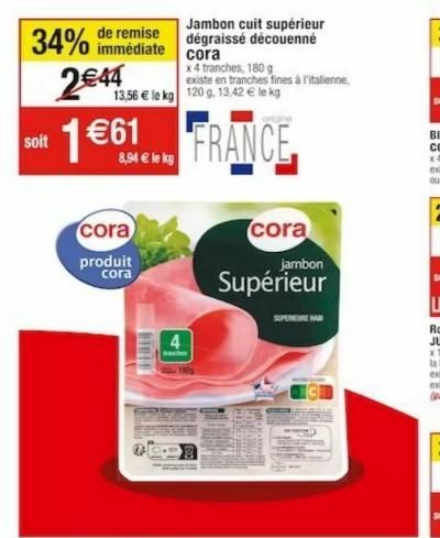 immédiate  34% de remise 2€44 soit 1€61  8,94 € le kg  Jambon cuit supérieur dégraissé découenné cora  x 4 tranches, 180 g existe en tranches fines à l'italienne, 13,56 € le kg 120 g. 13.42 € le kg  F