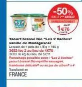 -50%  sur le article inmediatement  1e76  lunite  yaourt brassé bio "les 2 vaches" vanille de madagascar  le pack de 4 pots de 115 g = 460 g 3652 les 2 au lieu de 4€70 3683 le kg au lieu de 5€11 panac