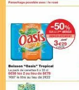 tropical  oasis  -50%  sur le article immediatement  3€29  junite  boisson "oasis" tropical le pack de canales 6 x 33 cl 6e58 les 2 au lieu de 8€78 1667 le litre au lieu de 2€22 