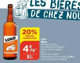 LORO  20%  REMISE IMMEDIATE  499  €  79  5%9  Loro Bière  Variétés au choix voir sélection en magasin Voir % vol, en magasin  75 cl  Soit le litre: 6,39 €  Existe aussi en 33 cl vendu à 2,99 €. voir p