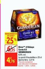 GRIMBERGEN CUVEE BS  REMISE IMMEDIATE ENCAISSE  -25%  4,76  Bière d'Abbaye  GRIMBERGEN 8,5% vol.  Le pack 6 bouteilles x 25 cl Soit le litre: 3,17 € "Capricomprend  une reduction immediate 8354-1,59€-