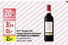 -20%  DE REMISE FIDELITE  3,34  0,67 Vin de pays d'Oc  2,67*  cépage Cabernet Sauvignon CARTELES ORMES DE CAMBRAS La bouteille 75 cl Soit le litre: 4,45 € 